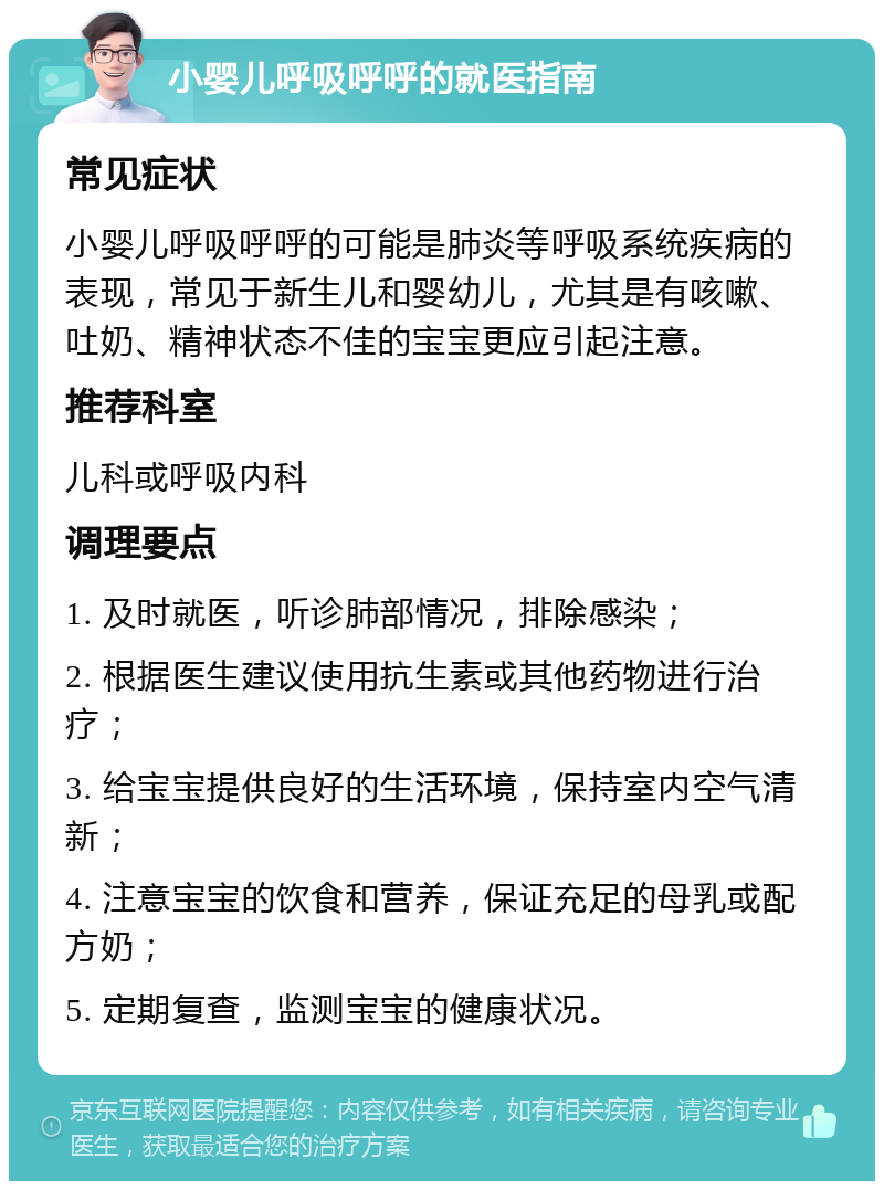 小婴儿呼吸呼呼的就医指南 常见症状 小婴儿呼吸呼呼的可能是肺炎等呼吸系统疾病的表现，常见于新生儿和婴幼儿，尤其是有咳嗽、吐奶、精神状态不佳的宝宝更应引起注意。 推荐科室 儿科或呼吸内科 调理要点 1. 及时就医，听诊肺部情况，排除感染； 2. 根据医生建议使用抗生素或其他药物进行治疗； 3. 给宝宝提供良好的生活环境，保持室内空气清新； 4. 注意宝宝的饮食和营养，保证充足的母乳或配方奶； 5. 定期复查，监测宝宝的健康状况。