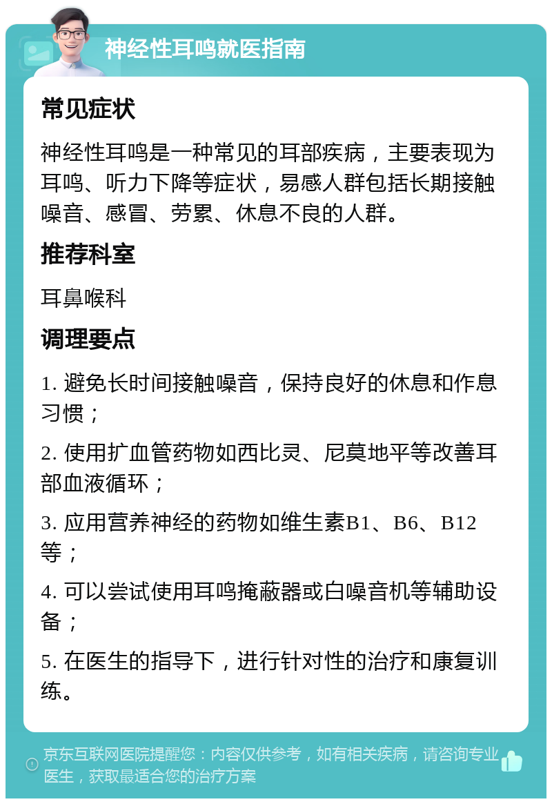 神经性耳鸣就医指南 常见症状 神经性耳鸣是一种常见的耳部疾病，主要表现为耳鸣、听力下降等症状，易感人群包括长期接触噪音、感冒、劳累、休息不良的人群。 推荐科室 耳鼻喉科 调理要点 1. 避免长时间接触噪音，保持良好的休息和作息习惯； 2. 使用扩血管药物如西比灵、尼莫地平等改善耳部血液循环； 3. 应用营养神经的药物如维生素B1、B6、B12等； 4. 可以尝试使用耳鸣掩蔽器或白噪音机等辅助设备； 5. 在医生的指导下，进行针对性的治疗和康复训练。