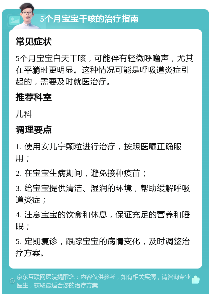 5个月宝宝干咳的治疗指南 常见症状 5个月宝宝白天干咳，可能伴有轻微呼噜声，尤其在平躺时更明显。这种情况可能是呼吸道炎症引起的，需要及时就医治疗。 推荐科室 儿科 调理要点 1. 使用安儿宁颗粒进行治疗，按照医嘱正确服用； 2. 在宝宝生病期间，避免接种疫苗； 3. 给宝宝提供清洁、湿润的环境，帮助缓解呼吸道炎症； 4. 注意宝宝的饮食和休息，保证充足的营养和睡眠； 5. 定期复诊，跟踪宝宝的病情变化，及时调整治疗方案。