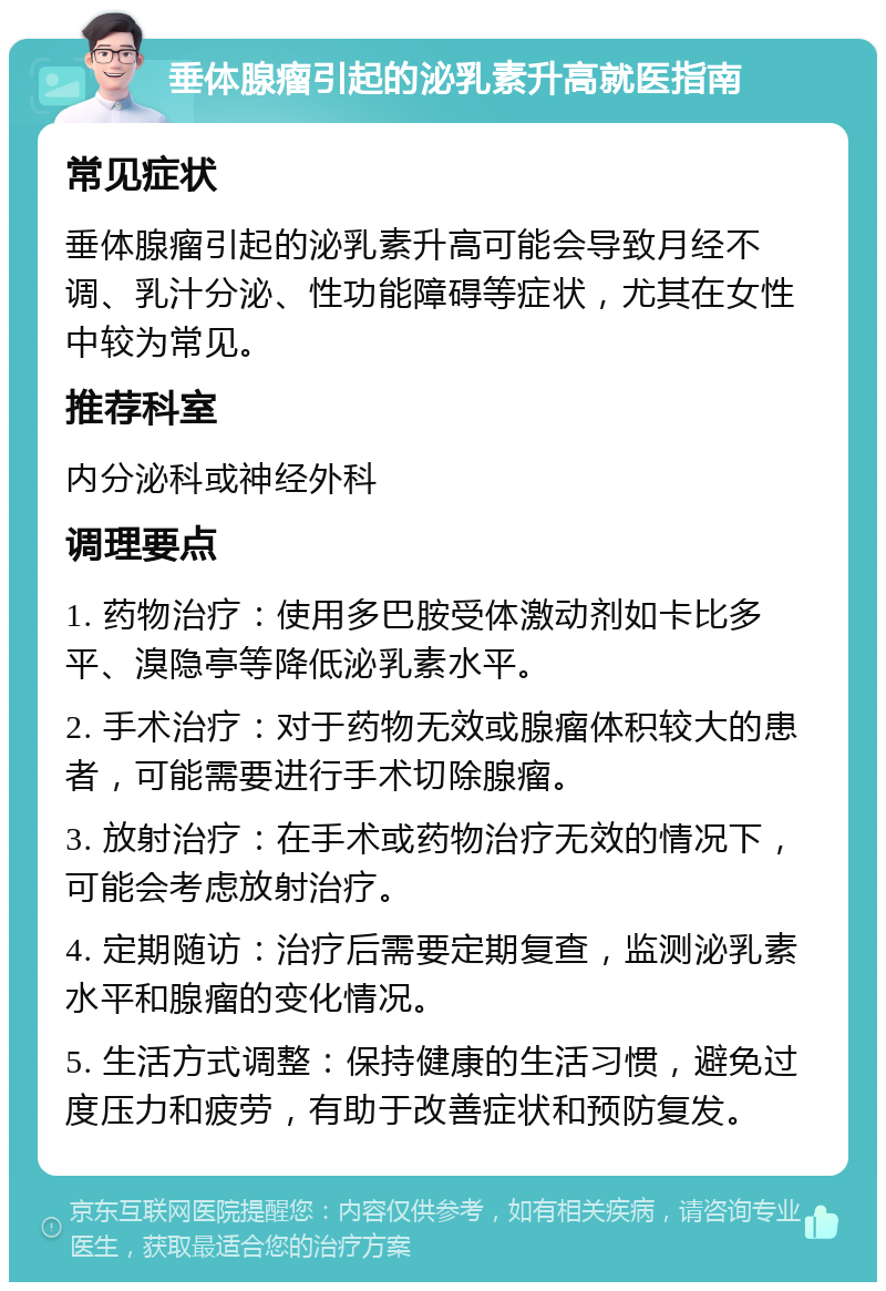 垂体腺瘤引起的泌乳素升高就医指南 常见症状 垂体腺瘤引起的泌乳素升高可能会导致月经不调、乳汁分泌、性功能障碍等症状，尤其在女性中较为常见。 推荐科室 内分泌科或神经外科 调理要点 1. 药物治疗：使用多巴胺受体激动剂如卡比多平、溴隐亭等降低泌乳素水平。 2. 手术治疗：对于药物无效或腺瘤体积较大的患者，可能需要进行手术切除腺瘤。 3. 放射治疗：在手术或药物治疗无效的情况下，可能会考虑放射治疗。 4. 定期随访：治疗后需要定期复查，监测泌乳素水平和腺瘤的变化情况。 5. 生活方式调整：保持健康的生活习惯，避免过度压力和疲劳，有助于改善症状和预防复发。