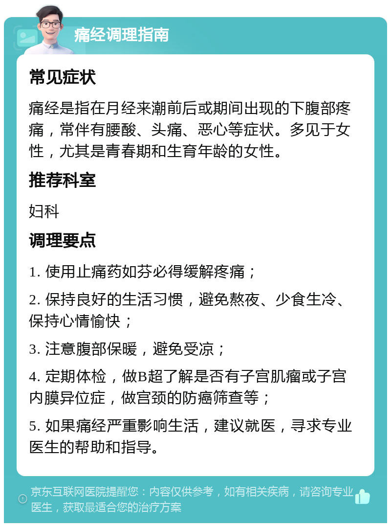 痛经调理指南 常见症状 痛经是指在月经来潮前后或期间出现的下腹部疼痛，常伴有腰酸、头痛、恶心等症状。多见于女性，尤其是青春期和生育年龄的女性。 推荐科室 妇科 调理要点 1. 使用止痛药如芬必得缓解疼痛； 2. 保持良好的生活习惯，避免熬夜、少食生冷、保持心情愉快； 3. 注意腹部保暖，避免受凉； 4. 定期体检，做B超了解是否有子宫肌瘤或子宫内膜异位症，做宫颈的防癌筛查等； 5. 如果痛经严重影响生活，建议就医，寻求专业医生的帮助和指导。