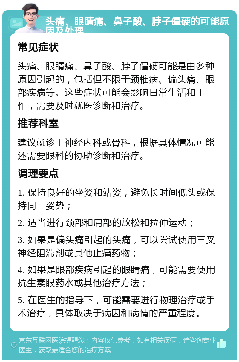 头痛、眼睛痛、鼻子酸、脖子僵硬的可能原因及处理 常见症状 头痛、眼睛痛、鼻子酸、脖子僵硬可能是由多种原因引起的，包括但不限于颈椎病、偏头痛、眼部疾病等。这些症状可能会影响日常生活和工作，需要及时就医诊断和治疗。 推荐科室 建议就诊于神经内科或骨科，根据具体情况可能还需要眼科的协助诊断和治疗。 调理要点 1. 保持良好的坐姿和站姿，避免长时间低头或保持同一姿势； 2. 适当进行颈部和肩部的放松和拉伸运动； 3. 如果是偏头痛引起的头痛，可以尝试使用三叉神经阻滞剂或其他止痛药物； 4. 如果是眼部疾病引起的眼睛痛，可能需要使用抗生素眼药水或其他治疗方法； 5. 在医生的指导下，可能需要进行物理治疗或手术治疗，具体取决于病因和病情的严重程度。