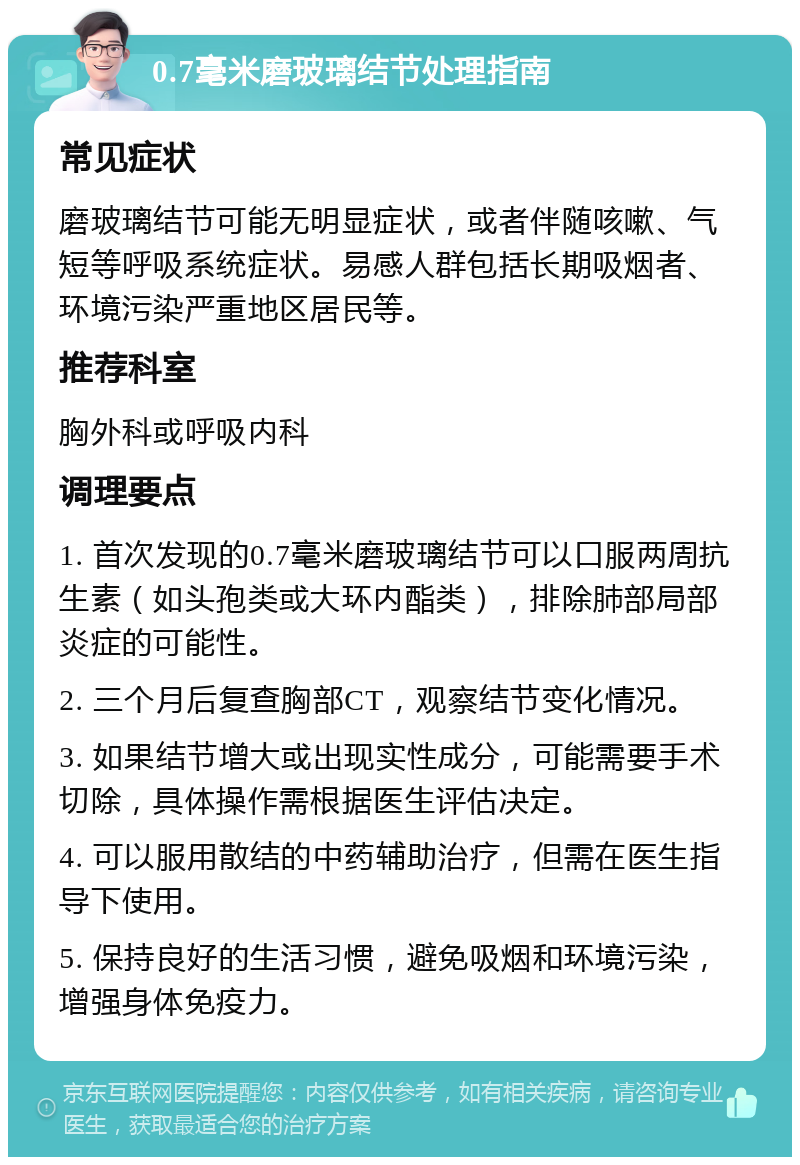 0.7毫米磨玻璃结节处理指南 常见症状 磨玻璃结节可能无明显症状，或者伴随咳嗽、气短等呼吸系统症状。易感人群包括长期吸烟者、环境污染严重地区居民等。 推荐科室 胸外科或呼吸内科 调理要点 1. 首次发现的0.7毫米磨玻璃结节可以口服两周抗生素（如头孢类或大环内酯类），排除肺部局部炎症的可能性。 2. 三个月后复查胸部CT，观察结节变化情况。 3. 如果结节增大或出现实性成分，可能需要手术切除，具体操作需根据医生评估决定。 4. 可以服用散结的中药辅助治疗，但需在医生指导下使用。 5. 保持良好的生活习惯，避免吸烟和环境污染，增强身体免疫力。