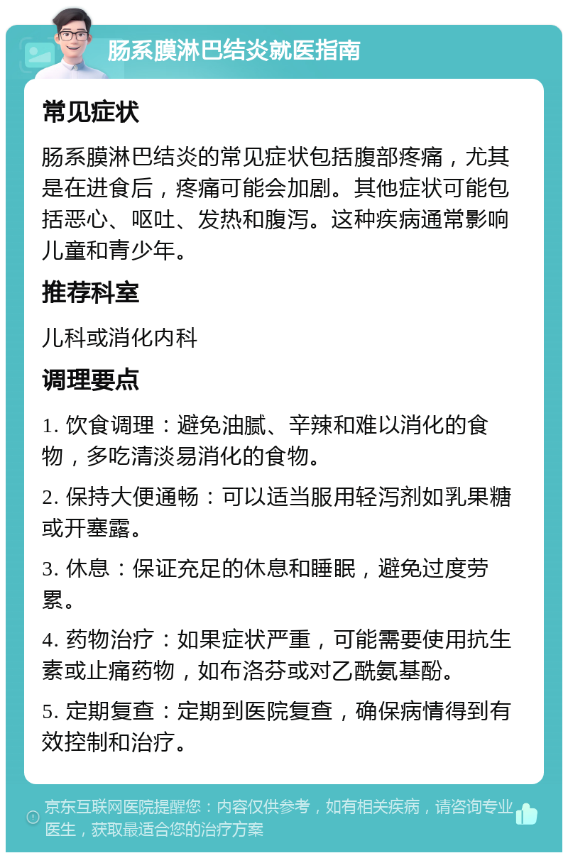 肠系膜淋巴结炎就医指南 常见症状 肠系膜淋巴结炎的常见症状包括腹部疼痛，尤其是在进食后，疼痛可能会加剧。其他症状可能包括恶心、呕吐、发热和腹泻。这种疾病通常影响儿童和青少年。 推荐科室 儿科或消化内科 调理要点 1. 饮食调理：避免油腻、辛辣和难以消化的食物，多吃清淡易消化的食物。 2. 保持大便通畅：可以适当服用轻泻剂如乳果糖或开塞露。 3. 休息：保证充足的休息和睡眠，避免过度劳累。 4. 药物治疗：如果症状严重，可能需要使用抗生素或止痛药物，如布洛芬或对乙酰氨基酚。 5. 定期复查：定期到医院复查，确保病情得到有效控制和治疗。