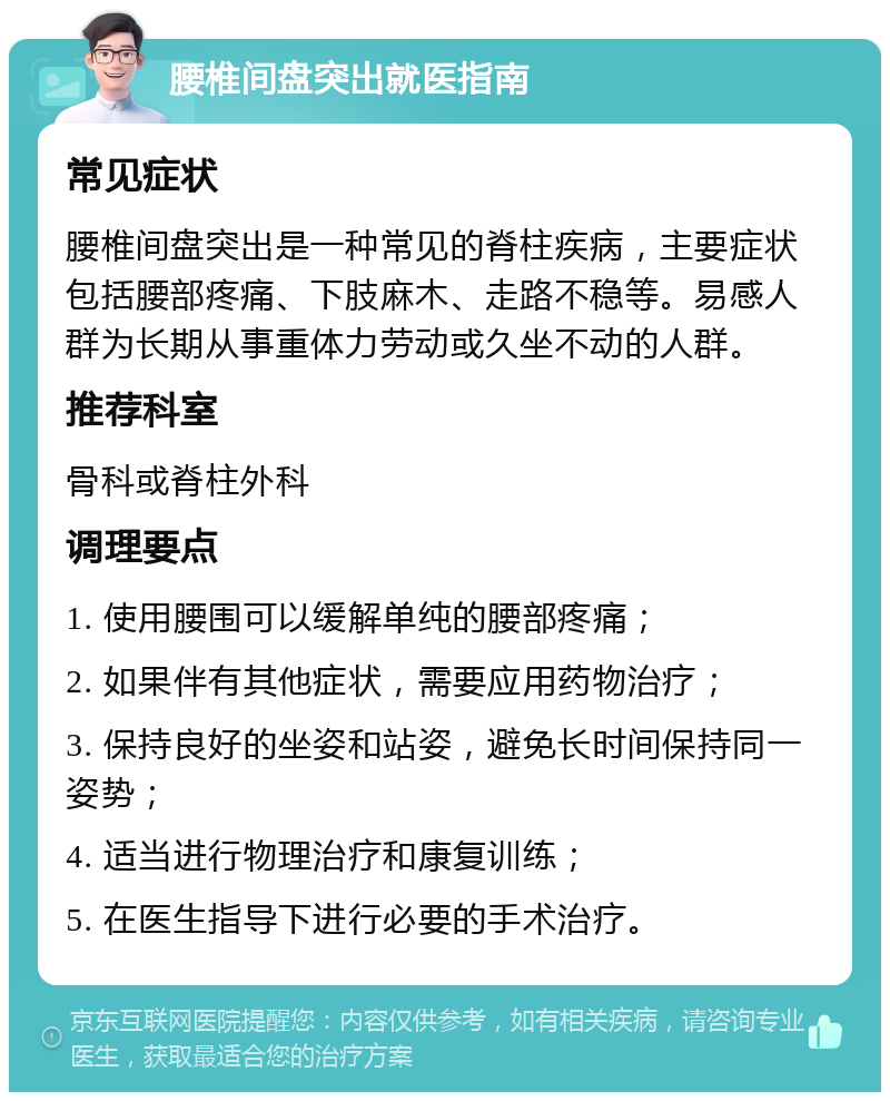 腰椎间盘突出就医指南 常见症状 腰椎间盘突出是一种常见的脊柱疾病，主要症状包括腰部疼痛、下肢麻木、走路不稳等。易感人群为长期从事重体力劳动或久坐不动的人群。 推荐科室 骨科或脊柱外科 调理要点 1. 使用腰围可以缓解单纯的腰部疼痛； 2. 如果伴有其他症状，需要应用药物治疗； 3. 保持良好的坐姿和站姿，避免长时间保持同一姿势； 4. 适当进行物理治疗和康复训练； 5. 在医生指导下进行必要的手术治疗。