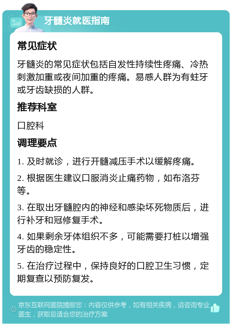 牙髓炎就医指南 常见症状 牙髓炎的常见症状包括自发性持续性疼痛、冷热刺激加重或夜间加重的疼痛。易感人群为有蛀牙或牙齿缺损的人群。 推荐科室 口腔科 调理要点 1. 及时就诊，进行开髓减压手术以缓解疼痛。 2. 根据医生建议口服消炎止痛药物，如布洛芬等。 3. 在取出牙髓腔内的神经和感染坏死物质后，进行补牙和冠修复手术。 4. 如果剩余牙体组织不多，可能需要打桩以增强牙齿的稳定性。 5. 在治疗过程中，保持良好的口腔卫生习惯，定期复查以预防复发。