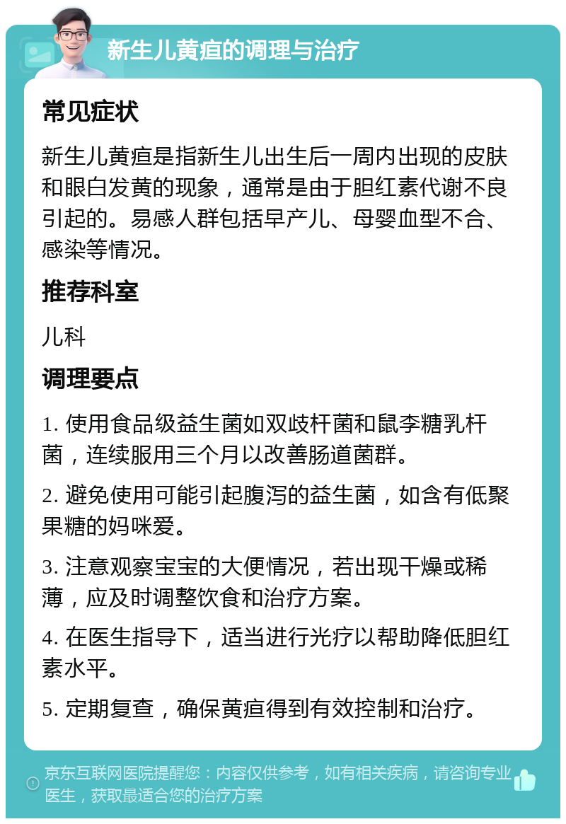 新生儿黄疸的调理与治疗 常见症状 新生儿黄疸是指新生儿出生后一周内出现的皮肤和眼白发黄的现象，通常是由于胆红素代谢不良引起的。易感人群包括早产儿、母婴血型不合、感染等情况。 推荐科室 儿科 调理要点 1. 使用食品级益生菌如双歧杆菌和鼠李糖乳杆菌，连续服用三个月以改善肠道菌群。 2. 避免使用可能引起腹泻的益生菌，如含有低聚果糖的妈咪爱。 3. 注意观察宝宝的大便情况，若出现干燥或稀薄，应及时调整饮食和治疗方案。 4. 在医生指导下，适当进行光疗以帮助降低胆红素水平。 5. 定期复查，确保黄疸得到有效控制和治疗。