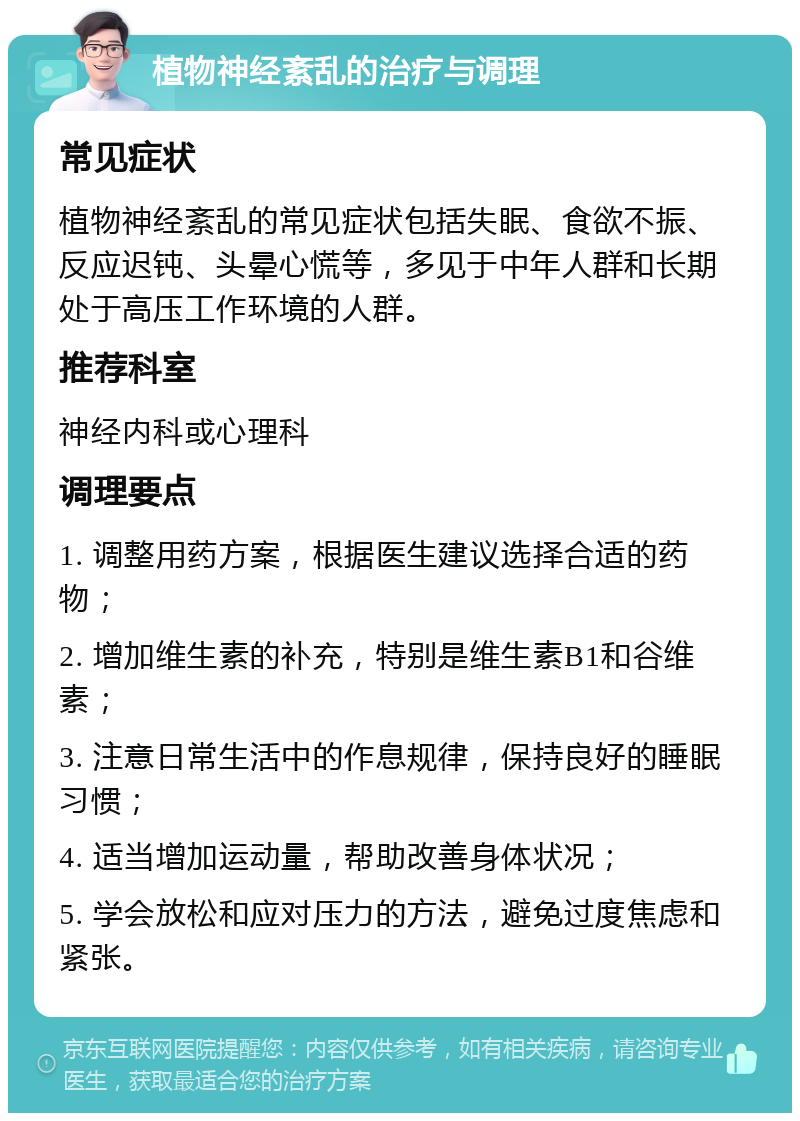 植物神经紊乱的治疗与调理 常见症状 植物神经紊乱的常见症状包括失眠、食欲不振、反应迟钝、头晕心慌等，多见于中年人群和长期处于高压工作环境的人群。 推荐科室 神经内科或心理科 调理要点 1. 调整用药方案，根据医生建议选择合适的药物； 2. 增加维生素的补充，特别是维生素B1和谷维素； 3. 注意日常生活中的作息规律，保持良好的睡眠习惯； 4. 适当增加运动量，帮助改善身体状况； 5. 学会放松和应对压力的方法，避免过度焦虑和紧张。