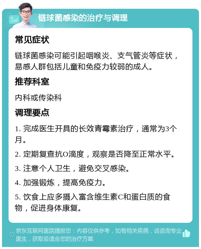 链球菌感染的治疗与调理 常见症状 链球菌感染可能引起咽喉炎、支气管炎等症状，易感人群包括儿童和免疫力较弱的成人。 推荐科室 内科或传染科 调理要点 1. 完成医生开具的长效青霉素治疗，通常为3个月。 2. 定期复查抗O滴度，观察是否降至正常水平。 3. 注意个人卫生，避免交叉感染。 4. 加强锻炼，提高免疫力。 5. 饮食上应多摄入富含维生素C和蛋白质的食物，促进身体康复。