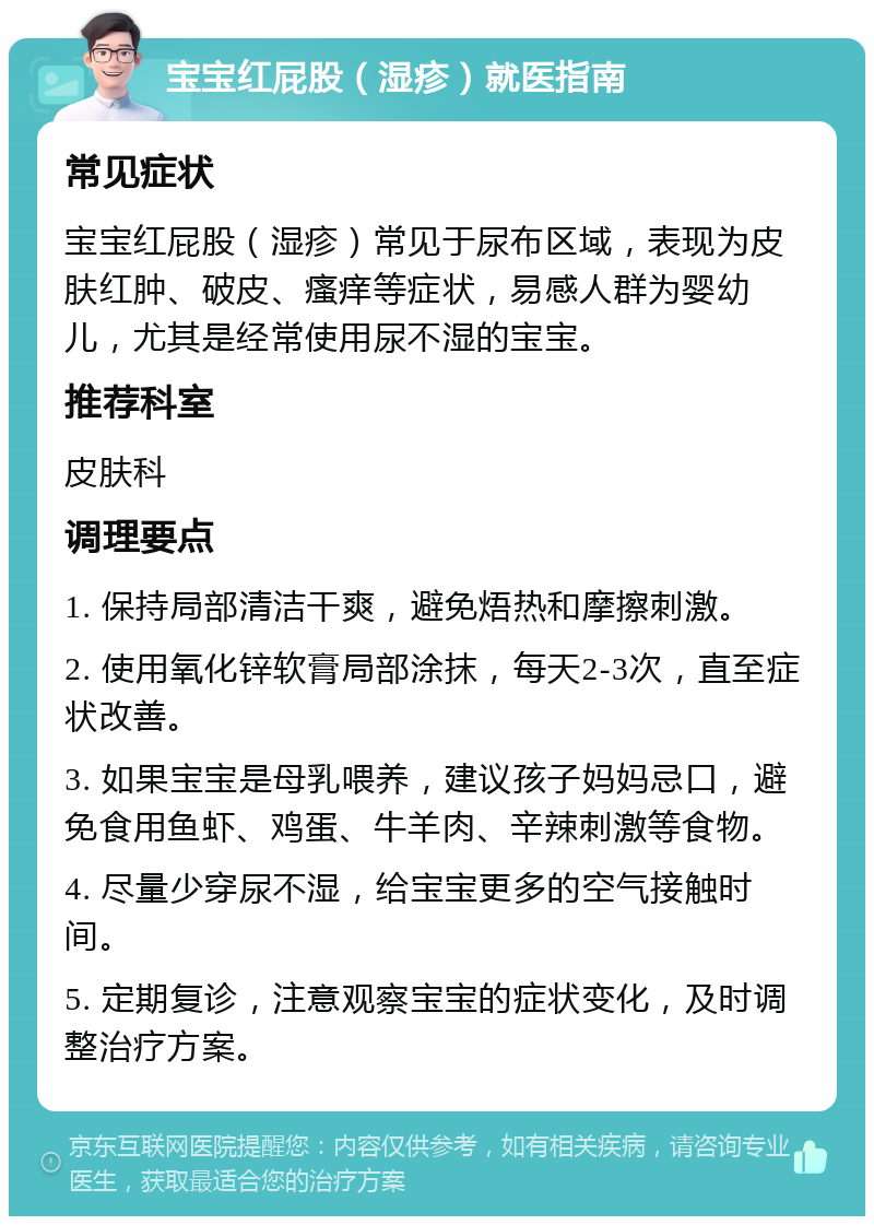 宝宝红屁股（湿疹）就医指南 常见症状 宝宝红屁股（湿疹）常见于尿布区域，表现为皮肤红肿、破皮、瘙痒等症状，易感人群为婴幼儿，尤其是经常使用尿不湿的宝宝。 推荐科室 皮肤科 调理要点 1. 保持局部清洁干爽，避免焐热和摩擦刺激。 2. 使用氧化锌软膏局部涂抹，每天2-3次，直至症状改善。 3. 如果宝宝是母乳喂养，建议孩子妈妈忌口，避免食用鱼虾、鸡蛋、牛羊肉、辛辣刺激等食物。 4. 尽量少穿尿不湿，给宝宝更多的空气接触时间。 5. 定期复诊，注意观察宝宝的症状变化，及时调整治疗方案。