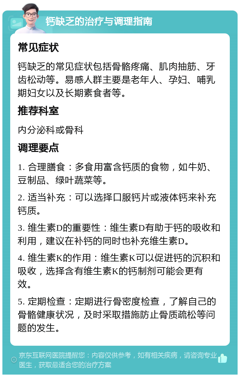 钙缺乏的治疗与调理指南 常见症状 钙缺乏的常见症状包括骨骼疼痛、肌肉抽筋、牙齿松动等。易感人群主要是老年人、孕妇、哺乳期妇女以及长期素食者等。 推荐科室 内分泌科或骨科 调理要点 1. 合理膳食：多食用富含钙质的食物，如牛奶、豆制品、绿叶蔬菜等。 2. 适当补充：可以选择口服钙片或液体钙来补充钙质。 3. 维生素D的重要性：维生素D有助于钙的吸收和利用，建议在补钙的同时也补充维生素D。 4. 维生素K的作用：维生素K可以促进钙的沉积和吸收，选择含有维生素K的钙制剂可能会更有效。 5. 定期检查：定期进行骨密度检查，了解自己的骨骼健康状况，及时采取措施防止骨质疏松等问题的发生。