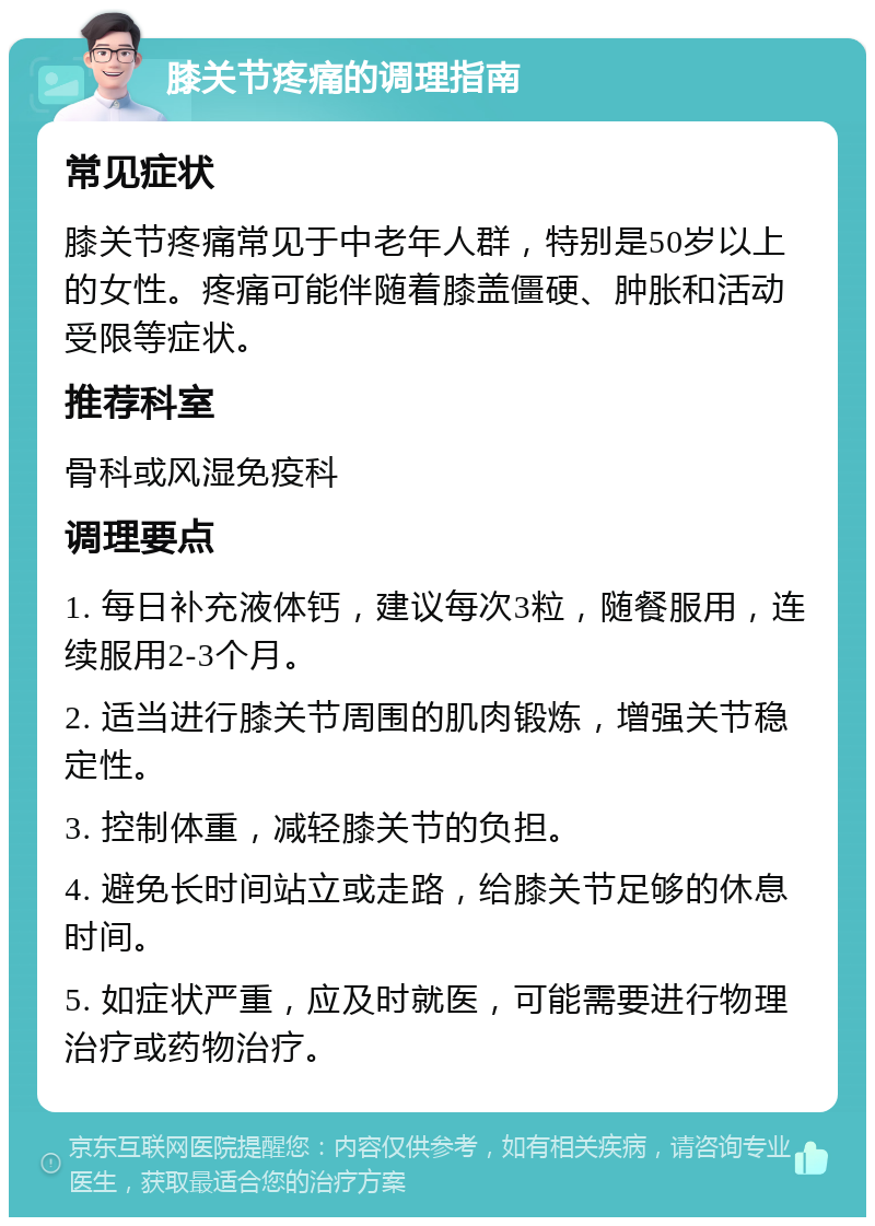 膝关节疼痛的调理指南 常见症状 膝关节疼痛常见于中老年人群，特别是50岁以上的女性。疼痛可能伴随着膝盖僵硬、肿胀和活动受限等症状。 推荐科室 骨科或风湿免疫科 调理要点 1. 每日补充液体钙，建议每次3粒，随餐服用，连续服用2-3个月。 2. 适当进行膝关节周围的肌肉锻炼，增强关节稳定性。 3. 控制体重，减轻膝关节的负担。 4. 避免长时间站立或走路，给膝关节足够的休息时间。 5. 如症状严重，应及时就医，可能需要进行物理治疗或药物治疗。