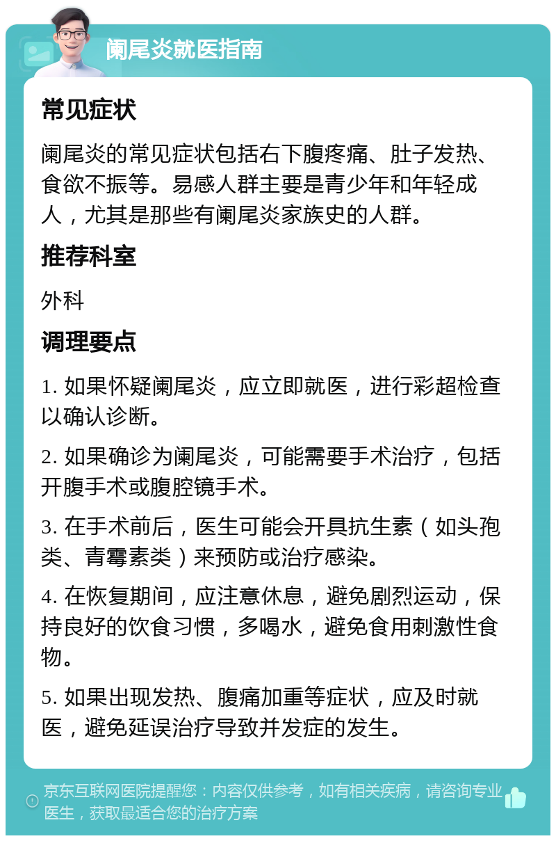 阑尾炎就医指南 常见症状 阑尾炎的常见症状包括右下腹疼痛、肚子发热、食欲不振等。易感人群主要是青少年和年轻成人，尤其是那些有阑尾炎家族史的人群。 推荐科室 外科 调理要点 1. 如果怀疑阑尾炎，应立即就医，进行彩超检查以确认诊断。 2. 如果确诊为阑尾炎，可能需要手术治疗，包括开腹手术或腹腔镜手术。 3. 在手术前后，医生可能会开具抗生素（如头孢类、青霉素类）来预防或治疗感染。 4. 在恢复期间，应注意休息，避免剧烈运动，保持良好的饮食习惯，多喝水，避免食用刺激性食物。 5. 如果出现发热、腹痛加重等症状，应及时就医，避免延误治疗导致并发症的发生。