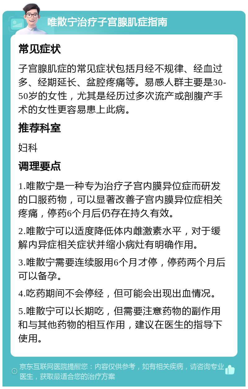 唯散宁治疗子宫腺肌症指南 常见症状 子宫腺肌症的常见症状包括月经不规律、经血过多、经期延长、盆腔疼痛等。易感人群主要是30-50岁的女性，尤其是经历过多次流产或剖腹产手术的女性更容易患上此病。 推荐科室 妇科 调理要点 1.唯散宁是一种专为治疗子宫内膜异位症而研发的口服药物，可以显著改善子宫内膜异位症相关疼痛，停药6个月后仍存在持久有效。 2.唯散宁可以适度降低体内雌激素水平，对于缓解内异症相关症状并缩小病灶有明确作用。 3.唯散宁需要连续服用6个月才停，停药两个月后可以备孕。 4.吃药期间不会停经，但可能会出现出血情况。 5.唯散宁可以长期吃，但需要注意药物的副作用和与其他药物的相互作用，建议在医生的指导下使用。