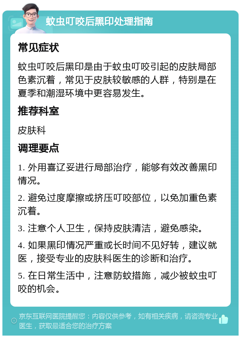 蚊虫叮咬后黑印处理指南 常见症状 蚊虫叮咬后黑印是由于蚊虫叮咬引起的皮肤局部色素沉着，常见于皮肤较敏感的人群，特别是在夏季和潮湿环境中更容易发生。 推荐科室 皮肤科 调理要点 1. 外用喜辽妥进行局部治疗，能够有效改善黑印情况。 2. 避免过度摩擦或挤压叮咬部位，以免加重色素沉着。 3. 注意个人卫生，保持皮肤清洁，避免感染。 4. 如果黑印情况严重或长时间不见好转，建议就医，接受专业的皮肤科医生的诊断和治疗。 5. 在日常生活中，注意防蚊措施，减少被蚊虫叮咬的机会。