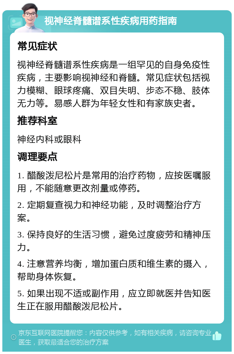 视神经脊髓谱系性疾病用药指南 常见症状 视神经脊髓谱系性疾病是一组罕见的自身免疫性疾病，主要影响视神经和脊髓。常见症状包括视力模糊、眼球疼痛、双目失明、步态不稳、肢体无力等。易感人群为年轻女性和有家族史者。 推荐科室 神经内科或眼科 调理要点 1. 醋酸泼尼松片是常用的治疗药物，应按医嘱服用，不能随意更改剂量或停药。 2. 定期复查视力和神经功能，及时调整治疗方案。 3. 保持良好的生活习惯，避免过度疲劳和精神压力。 4. 注意营养均衡，增加蛋白质和维生素的摄入，帮助身体恢复。 5. 如果出现不适或副作用，应立即就医并告知医生正在服用醋酸泼尼松片。