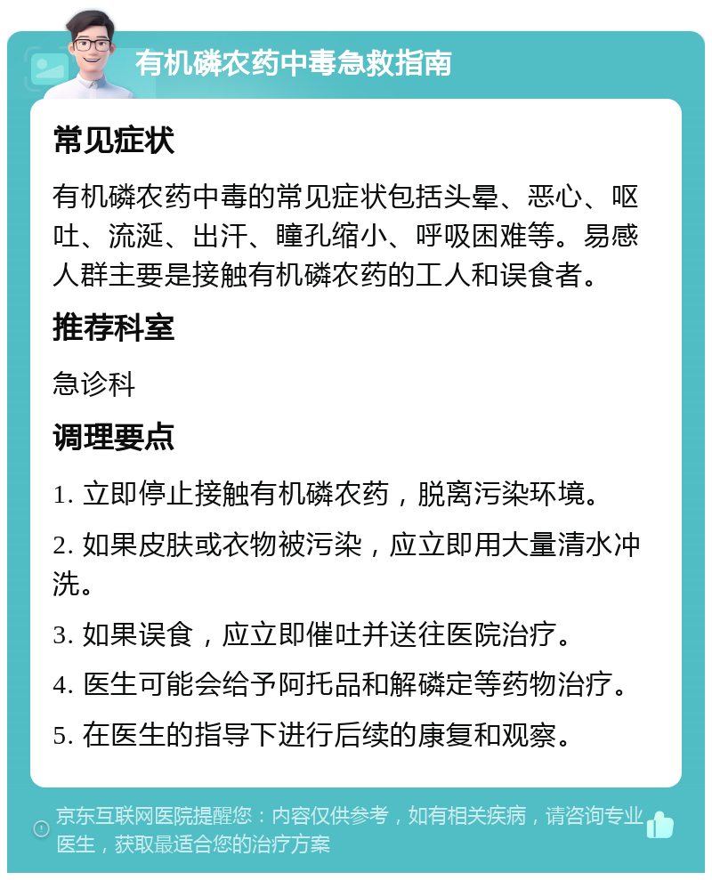 有机磷农药中毒急救指南 常见症状 有机磷农药中毒的常见症状包括头晕、恶心、呕吐、流涎、出汗、瞳孔缩小、呼吸困难等。易感人群主要是接触有机磷农药的工人和误食者。 推荐科室 急诊科 调理要点 1. 立即停止接触有机磷农药，脱离污染环境。 2. 如果皮肤或衣物被污染，应立即用大量清水冲洗。 3. 如果误食，应立即催吐并送往医院治疗。 4. 医生可能会给予阿托品和解磷定等药物治疗。 5. 在医生的指导下进行后续的康复和观察。