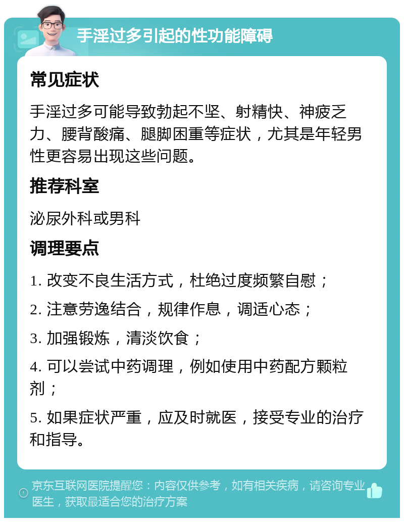 手淫过多引起的性功能障碍 常见症状 手淫过多可能导致勃起不坚、射精快、神疲乏力、腰背酸痛、腿脚困重等症状，尤其是年轻男性更容易出现这些问题。 推荐科室 泌尿外科或男科 调理要点 1. 改变不良生活方式，杜绝过度频繁自慰； 2. 注意劳逸结合，规律作息，调适心态； 3. 加强锻炼，清淡饮食； 4. 可以尝试中药调理，例如使用中药配方颗粒剂； 5. 如果症状严重，应及时就医，接受专业的治疗和指导。