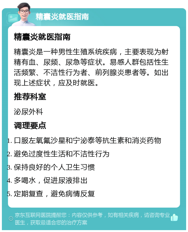 精囊炎就医指南 精囊炎就医指南 精囊炎是一种男性生殖系统疾病，主要表现为射精有血、尿频、尿急等症状。易感人群包括性生活频繁、不洁性行为者、前列腺炎患者等。如出现上述症状，应及时就医。 推荐科室 泌尿外科 调理要点 口服左氧氟沙星和宁泌泰等抗生素和消炎药物 避免过度性生活和不洁性行为 保持良好的个人卫生习惯 多喝水，促进尿液排出 定期复查，避免病情反复