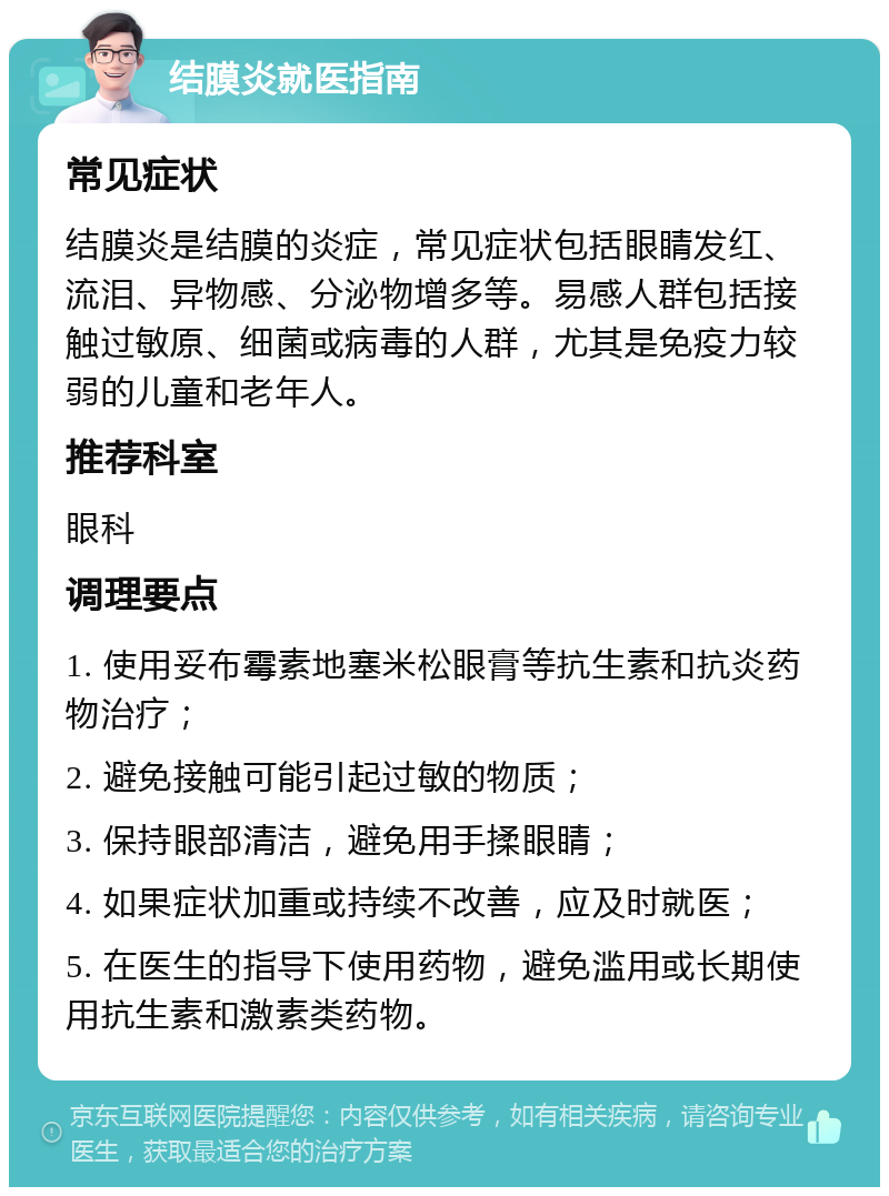 结膜炎就医指南 常见症状 结膜炎是结膜的炎症，常见症状包括眼睛发红、流泪、异物感、分泌物增多等。易感人群包括接触过敏原、细菌或病毒的人群，尤其是免疫力较弱的儿童和老年人。 推荐科室 眼科 调理要点 1. 使用妥布霉素地塞米松眼膏等抗生素和抗炎药物治疗； 2. 避免接触可能引起过敏的物质； 3. 保持眼部清洁，避免用手揉眼睛； 4. 如果症状加重或持续不改善，应及时就医； 5. 在医生的指导下使用药物，避免滥用或长期使用抗生素和激素类药物。