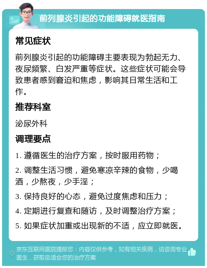 前列腺炎引起的功能障碍就医指南 常见症状 前列腺炎引起的功能障碍主要表现为勃起无力、夜尿频繁、白发严重等症状。这些症状可能会导致患者感到窘迫和焦虑，影响其日常生活和工作。 推荐科室 泌尿外科 调理要点 1. 遵循医生的治疗方案，按时服用药物； 2. 调整生活习惯，避免寒凉辛辣的食物，少喝酒，少熬夜，少手淫； 3. 保持良好的心态，避免过度焦虑和压力； 4. 定期进行复查和随访，及时调整治疗方案； 5. 如果症状加重或出现新的不适，应立即就医。