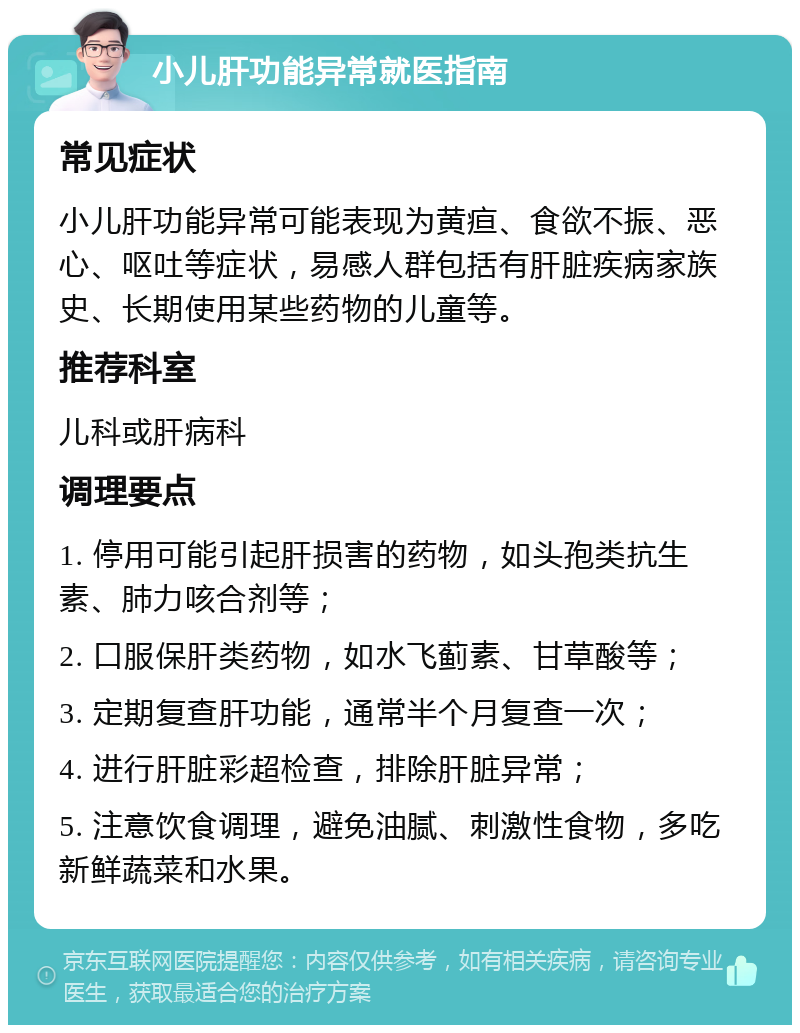 小儿肝功能异常就医指南 常见症状 小儿肝功能异常可能表现为黄疸、食欲不振、恶心、呕吐等症状，易感人群包括有肝脏疾病家族史、长期使用某些药物的儿童等。 推荐科室 儿科或肝病科 调理要点 1. 停用可能引起肝损害的药物，如头孢类抗生素、肺力咳合剂等； 2. 口服保肝类药物，如水飞蓟素、甘草酸等； 3. 定期复查肝功能，通常半个月复查一次； 4. 进行肝脏彩超检查，排除肝脏异常； 5. 注意饮食调理，避免油腻、刺激性食物，多吃新鲜蔬菜和水果。