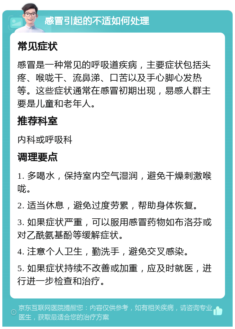 感冒引起的不适如何处理 常见症状 感冒是一种常见的呼吸道疾病，主要症状包括头疼、喉咙干、流鼻涕、口苦以及手心脚心发热等。这些症状通常在感冒初期出现，易感人群主要是儿童和老年人。 推荐科室 内科或呼吸科 调理要点 1. 多喝水，保持室内空气湿润，避免干燥刺激喉咙。 2. 适当休息，避免过度劳累，帮助身体恢复。 3. 如果症状严重，可以服用感冒药物如布洛芬或对乙酰氨基酚等缓解症状。 4. 注意个人卫生，勤洗手，避免交叉感染。 5. 如果症状持续不改善或加重，应及时就医，进行进一步检查和治疗。