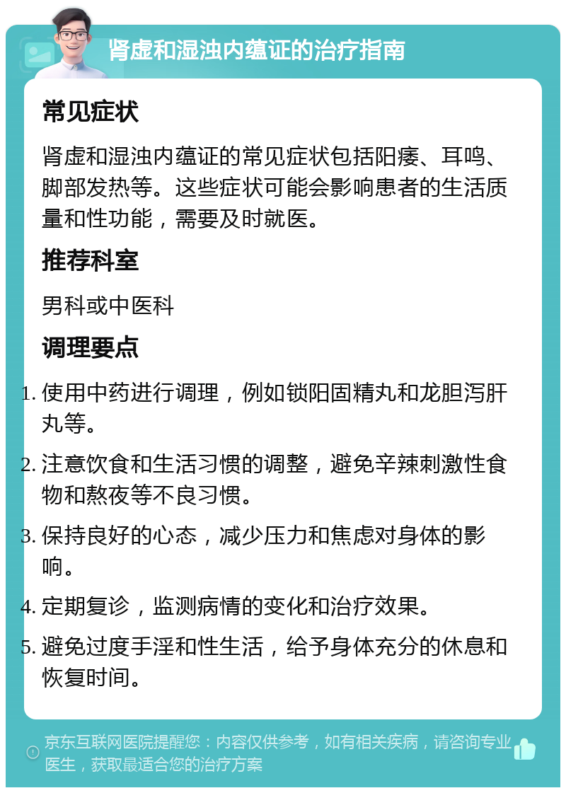 肾虚和湿浊内蕴证的治疗指南 常见症状 肾虚和湿浊内蕴证的常见症状包括阳痿、耳鸣、脚部发热等。这些症状可能会影响患者的生活质量和性功能，需要及时就医。 推荐科室 男科或中医科 调理要点 使用中药进行调理，例如锁阳固精丸和龙胆泻肝丸等。 注意饮食和生活习惯的调整，避免辛辣刺激性食物和熬夜等不良习惯。 保持良好的心态，减少压力和焦虑对身体的影响。 定期复诊，监测病情的变化和治疗效果。 避免过度手淫和性生活，给予身体充分的休息和恢复时间。