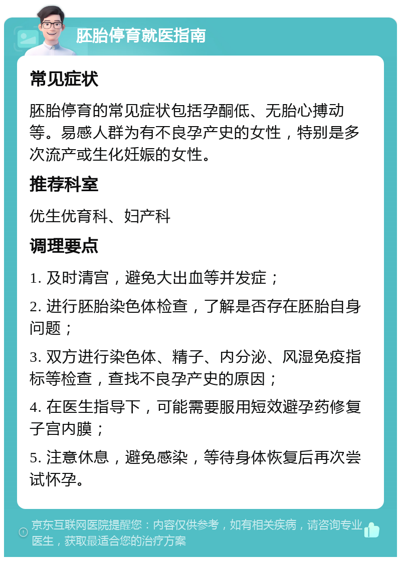 胚胎停育就医指南 常见症状 胚胎停育的常见症状包括孕酮低、无胎心搏动等。易感人群为有不良孕产史的女性，特别是多次流产或生化妊娠的女性。 推荐科室 优生优育科、妇产科 调理要点 1. 及时清宫，避免大出血等并发症； 2. 进行胚胎染色体检查，了解是否存在胚胎自身问题； 3. 双方进行染色体、精子、内分泌、风湿免疫指标等检查，查找不良孕产史的原因； 4. 在医生指导下，可能需要服用短效避孕药修复子宫内膜； 5. 注意休息，避免感染，等待身体恢复后再次尝试怀孕。