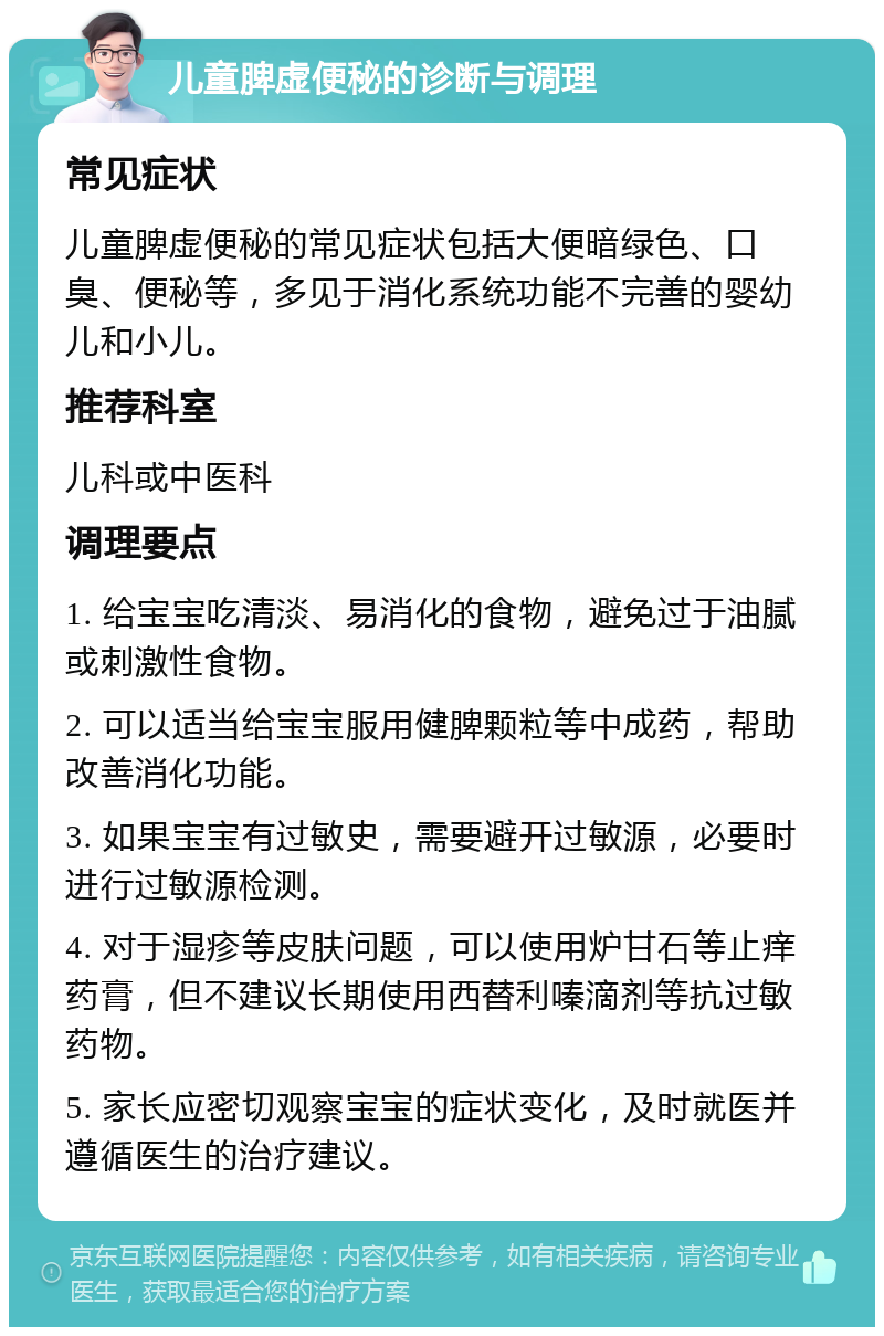 儿童脾虚便秘的诊断与调理 常见症状 儿童脾虚便秘的常见症状包括大便暗绿色、口臭、便秘等，多见于消化系统功能不完善的婴幼儿和小儿。 推荐科室 儿科或中医科 调理要点 1. 给宝宝吃清淡、易消化的食物，避免过于油腻或刺激性食物。 2. 可以适当给宝宝服用健脾颗粒等中成药，帮助改善消化功能。 3. 如果宝宝有过敏史，需要避开过敏源，必要时进行过敏源检测。 4. 对于湿疹等皮肤问题，可以使用炉甘石等止痒药膏，但不建议长期使用西替利嗪滴剂等抗过敏药物。 5. 家长应密切观察宝宝的症状变化，及时就医并遵循医生的治疗建议。