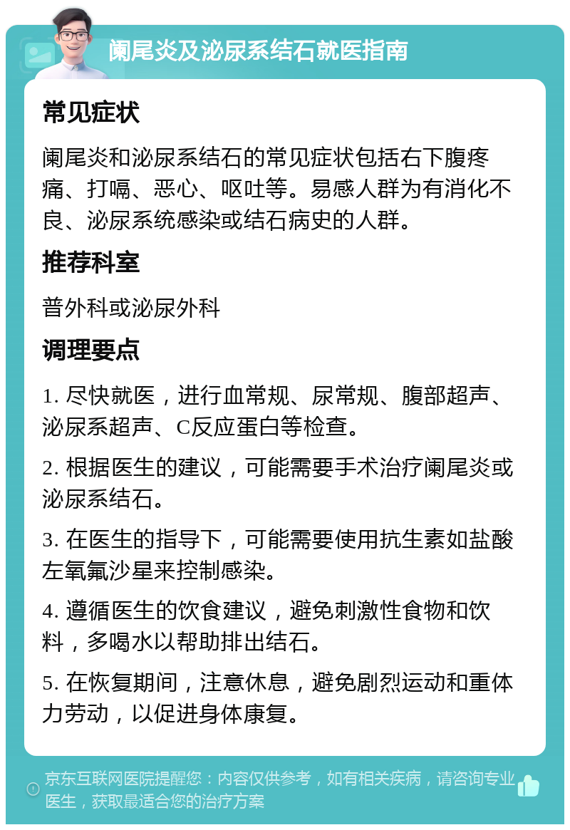 阑尾炎及泌尿系结石就医指南 常见症状 阑尾炎和泌尿系结石的常见症状包括右下腹疼痛、打嗝、恶心、呕吐等。易感人群为有消化不良、泌尿系统感染或结石病史的人群。 推荐科室 普外科或泌尿外科 调理要点 1. 尽快就医，进行血常规、尿常规、腹部超声、泌尿系超声、C反应蛋白等检查。 2. 根据医生的建议，可能需要手术治疗阑尾炎或泌尿系结石。 3. 在医生的指导下，可能需要使用抗生素如盐酸左氧氟沙星来控制感染。 4. 遵循医生的饮食建议，避免刺激性食物和饮料，多喝水以帮助排出结石。 5. 在恢复期间，注意休息，避免剧烈运动和重体力劳动，以促进身体康复。