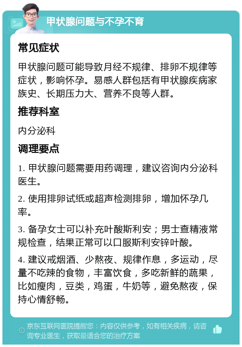 甲状腺问题与不孕不育 常见症状 甲状腺问题可能导致月经不规律、排卵不规律等症状，影响怀孕。易感人群包括有甲状腺疾病家族史、长期压力大、营养不良等人群。 推荐科室 内分泌科 调理要点 1. 甲状腺问题需要用药调理，建议咨询内分泌科医生。 2. 使用排卵试纸或超声检测排卵，增加怀孕几率。 3. 备孕女士可以补充叶酸斯利安；男士查精液常规检查，结果正常可以口服斯利安锌叶酸。 4. 建议戒烟酒、少熬夜、规律作息，多运动，尽量不吃辣的食物，丰富饮食，多吃新鲜的蔬果，比如瘦肉，豆类，鸡蛋，牛奶等，避免熬夜，保持心情舒畅。