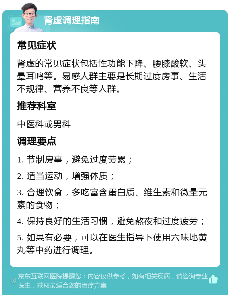 肾虚调理指南 常见症状 肾虚的常见症状包括性功能下降、腰膝酸软、头晕耳鸣等。易感人群主要是长期过度房事、生活不规律、营养不良等人群。 推荐科室 中医科或男科 调理要点 1. 节制房事，避免过度劳累； 2. 适当运动，增强体质； 3. 合理饮食，多吃富含蛋白质、维生素和微量元素的食物； 4. 保持良好的生活习惯，避免熬夜和过度疲劳； 5. 如果有必要，可以在医生指导下使用六味地黄丸等中药进行调理。