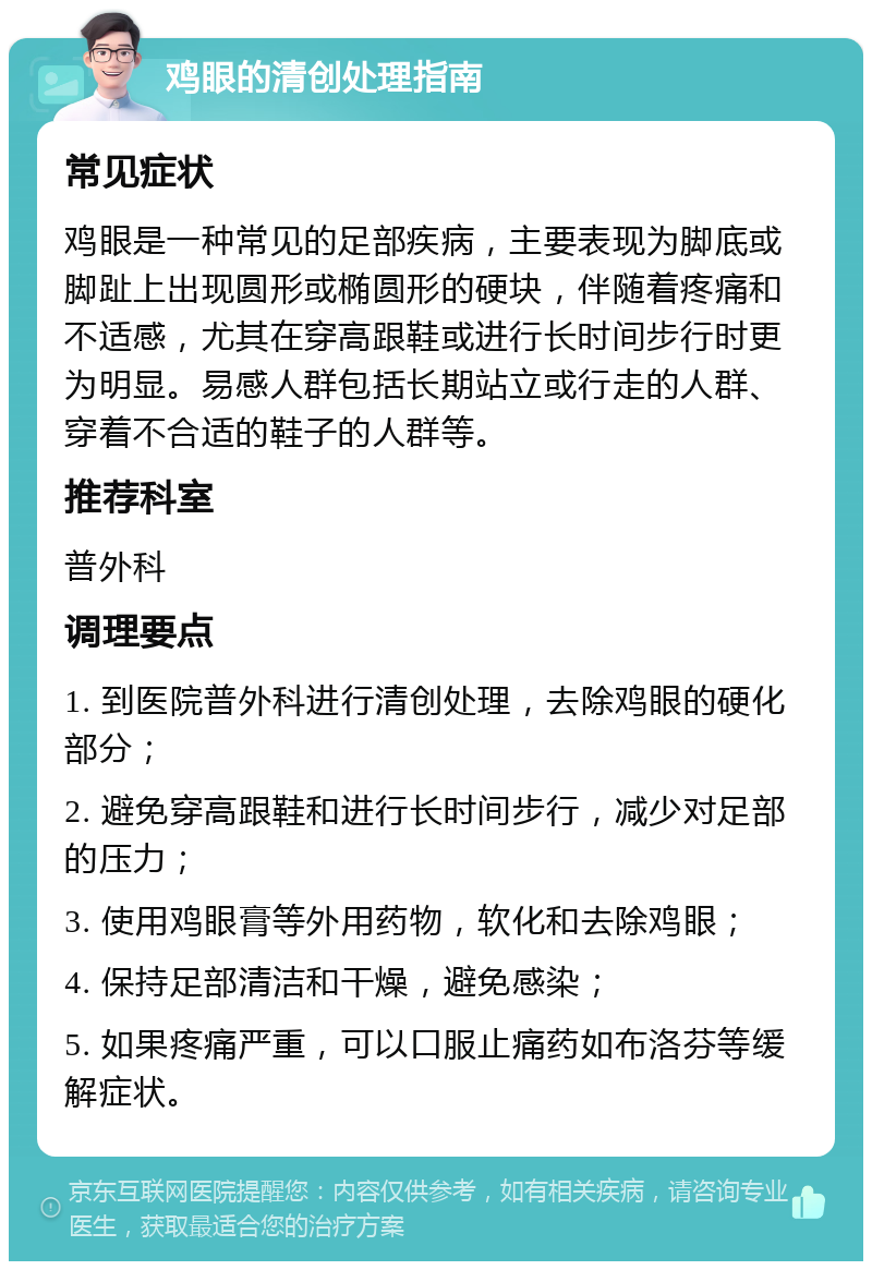 鸡眼的清创处理指南 常见症状 鸡眼是一种常见的足部疾病，主要表现为脚底或脚趾上出现圆形或椭圆形的硬块，伴随着疼痛和不适感，尤其在穿高跟鞋或进行长时间步行时更为明显。易感人群包括长期站立或行走的人群、穿着不合适的鞋子的人群等。 推荐科室 普外科 调理要点 1. 到医院普外科进行清创处理，去除鸡眼的硬化部分； 2. 避免穿高跟鞋和进行长时间步行，减少对足部的压力； 3. 使用鸡眼膏等外用药物，软化和去除鸡眼； 4. 保持足部清洁和干燥，避免感染； 5. 如果疼痛严重，可以口服止痛药如布洛芬等缓解症状。