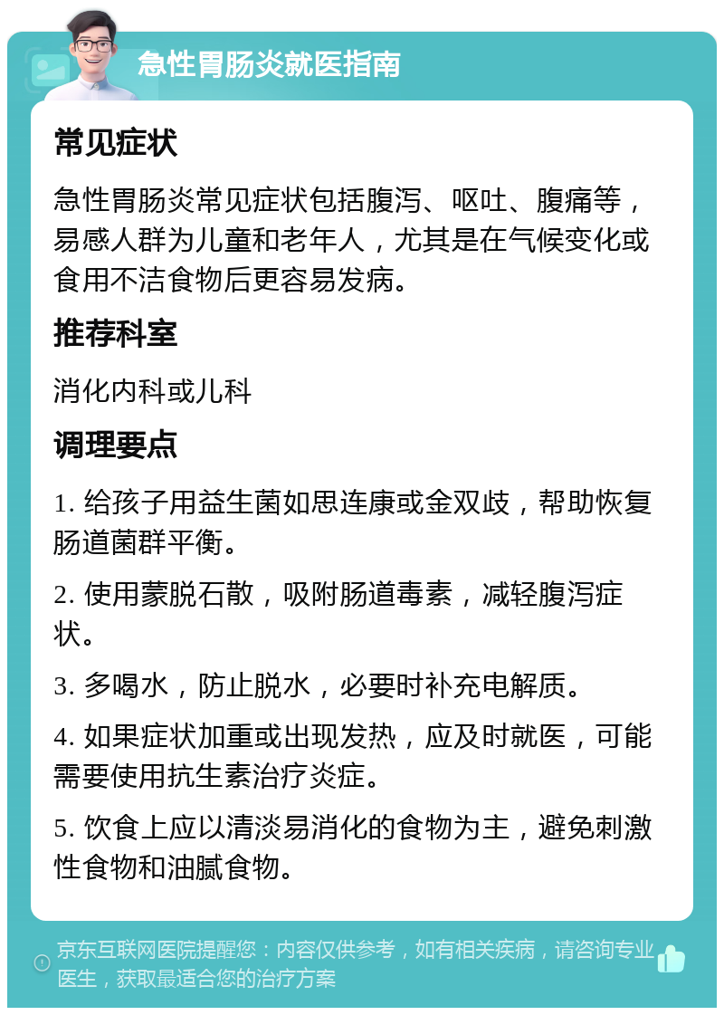 急性胃肠炎就医指南 常见症状 急性胃肠炎常见症状包括腹泻、呕吐、腹痛等，易感人群为儿童和老年人，尤其是在气候变化或食用不洁食物后更容易发病。 推荐科室 消化内科或儿科 调理要点 1. 给孩子用益生菌如思连康或金双歧，帮助恢复肠道菌群平衡。 2. 使用蒙脱石散，吸附肠道毒素，减轻腹泻症状。 3. 多喝水，防止脱水，必要时补充电解质。 4. 如果症状加重或出现发热，应及时就医，可能需要使用抗生素治疗炎症。 5. 饮食上应以清淡易消化的食物为主，避免刺激性食物和油腻食物。