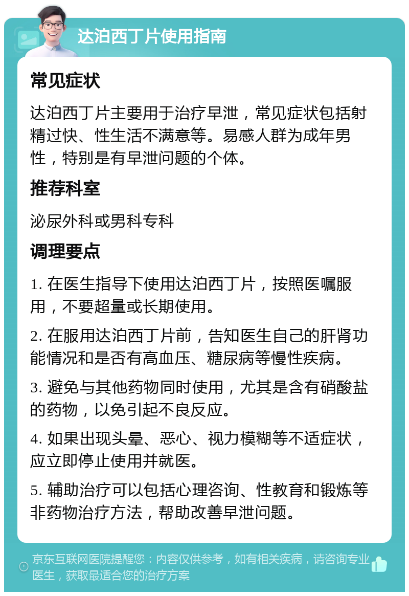 达泊西丁片使用指南 常见症状 达泊西丁片主要用于治疗早泄，常见症状包括射精过快、性生活不满意等。易感人群为成年男性，特别是有早泄问题的个体。 推荐科室 泌尿外科或男科专科 调理要点 1. 在医生指导下使用达泊西丁片，按照医嘱服用，不要超量或长期使用。 2. 在服用达泊西丁片前，告知医生自己的肝肾功能情况和是否有高血压、糖尿病等慢性疾病。 3. 避免与其他药物同时使用，尤其是含有硝酸盐的药物，以免引起不良反应。 4. 如果出现头晕、恶心、视力模糊等不适症状，应立即停止使用并就医。 5. 辅助治疗可以包括心理咨询、性教育和锻炼等非药物治疗方法，帮助改善早泄问题。