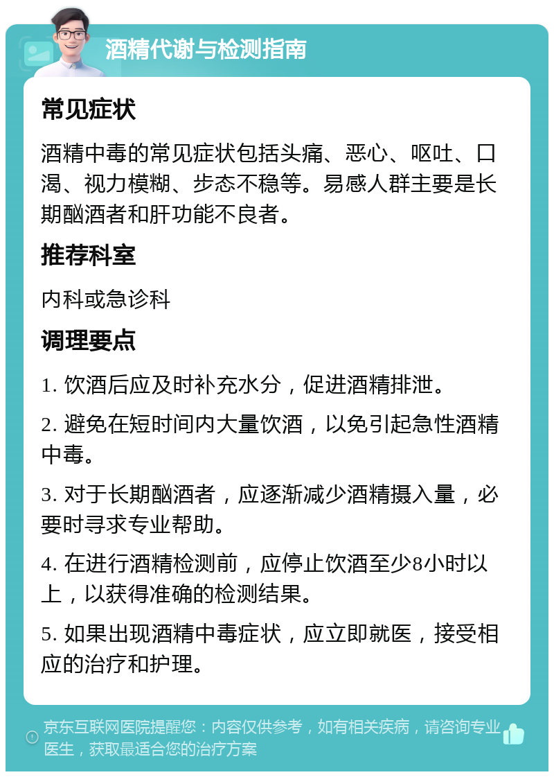 酒精代谢与检测指南 常见症状 酒精中毒的常见症状包括头痛、恶心、呕吐、口渴、视力模糊、步态不稳等。易感人群主要是长期酗酒者和肝功能不良者。 推荐科室 内科或急诊科 调理要点 1. 饮酒后应及时补充水分，促进酒精排泄。 2. 避免在短时间内大量饮酒，以免引起急性酒精中毒。 3. 对于长期酗酒者，应逐渐减少酒精摄入量，必要时寻求专业帮助。 4. 在进行酒精检测前，应停止饮酒至少8小时以上，以获得准确的检测结果。 5. 如果出现酒精中毒症状，应立即就医，接受相应的治疗和护理。