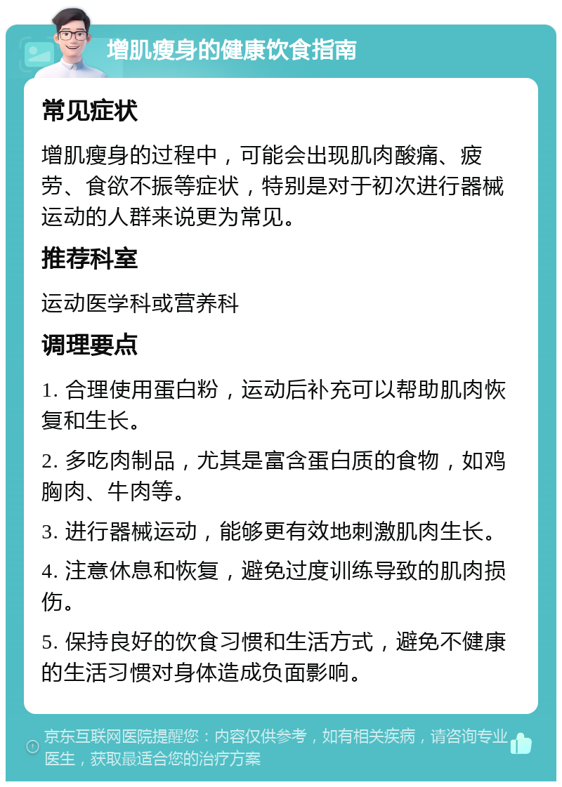 增肌瘦身的健康饮食指南 常见症状 增肌瘦身的过程中，可能会出现肌肉酸痛、疲劳、食欲不振等症状，特别是对于初次进行器械运动的人群来说更为常见。 推荐科室 运动医学科或营养科 调理要点 1. 合理使用蛋白粉，运动后补充可以帮助肌肉恢复和生长。 2. 多吃肉制品，尤其是富含蛋白质的食物，如鸡胸肉、牛肉等。 3. 进行器械运动，能够更有效地刺激肌肉生长。 4. 注意休息和恢复，避免过度训练导致的肌肉损伤。 5. 保持良好的饮食习惯和生活方式，避免不健康的生活习惯对身体造成负面影响。