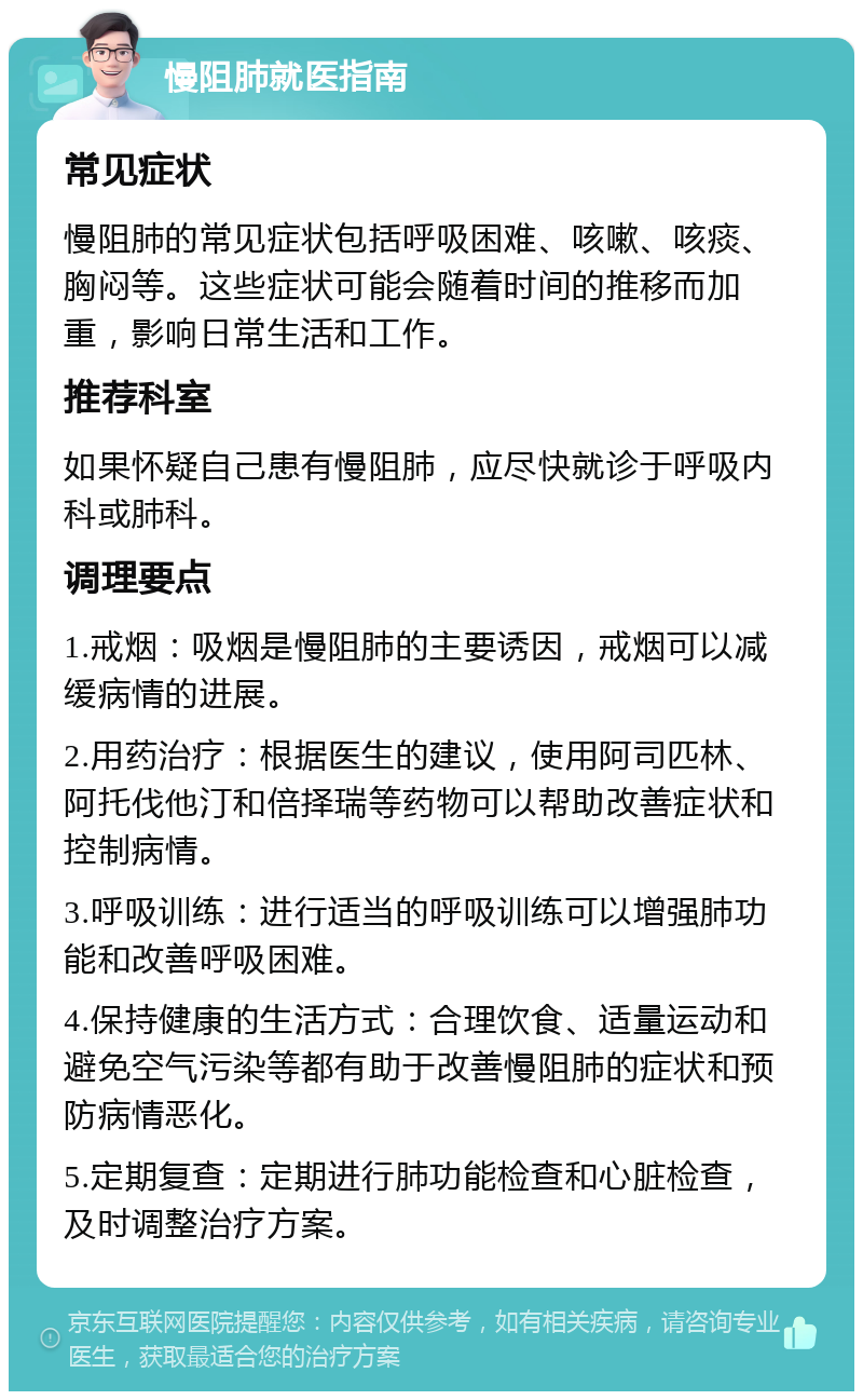 慢阻肺就医指南 常见症状 慢阻肺的常见症状包括呼吸困难、咳嗽、咳痰、胸闷等。这些症状可能会随着时间的推移而加重，影响日常生活和工作。 推荐科室 如果怀疑自己患有慢阻肺，应尽快就诊于呼吸内科或肺科。 调理要点 1.戒烟：吸烟是慢阻肺的主要诱因，戒烟可以减缓病情的进展。 2.用药治疗：根据医生的建议，使用阿司匹林、阿托伐他汀和倍择瑞等药物可以帮助改善症状和控制病情。 3.呼吸训练：进行适当的呼吸训练可以增强肺功能和改善呼吸困难。 4.保持健康的生活方式：合理饮食、适量运动和避免空气污染等都有助于改善慢阻肺的症状和预防病情恶化。 5.定期复查：定期进行肺功能检查和心脏检查，及时调整治疗方案。