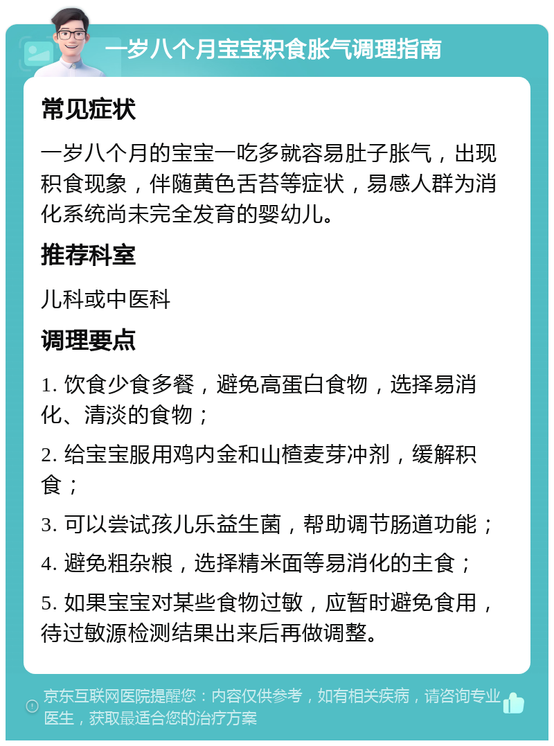 一岁八个月宝宝积食胀气调理指南 常见症状 一岁八个月的宝宝一吃多就容易肚子胀气，出现积食现象，伴随黄色舌苔等症状，易感人群为消化系统尚未完全发育的婴幼儿。 推荐科室 儿科或中医科 调理要点 1. 饮食少食多餐，避免高蛋白食物，选择易消化、清淡的食物； 2. 给宝宝服用鸡内金和山楂麦芽冲剂，缓解积食； 3. 可以尝试孩儿乐益生菌，帮助调节肠道功能； 4. 避免粗杂粮，选择精米面等易消化的主食； 5. 如果宝宝对某些食物过敏，应暂时避免食用，待过敏源检测结果出来后再做调整。