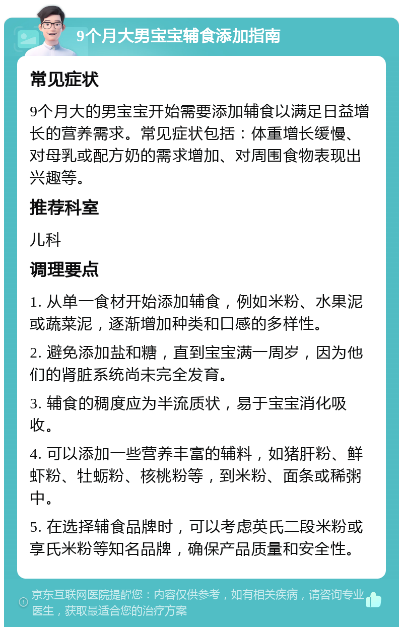 9个月大男宝宝辅食添加指南 常见症状 9个月大的男宝宝开始需要添加辅食以满足日益增长的营养需求。常见症状包括：体重增长缓慢、对母乳或配方奶的需求增加、对周围食物表现出兴趣等。 推荐科室 儿科 调理要点 1. 从单一食材开始添加辅食，例如米粉、水果泥或蔬菜泥，逐渐增加种类和口感的多样性。 2. 避免添加盐和糖，直到宝宝满一周岁，因为他们的肾脏系统尚未完全发育。 3. 辅食的稠度应为半流质状，易于宝宝消化吸收。 4. 可以添加一些营养丰富的辅料，如猪肝粉、鲜虾粉、牡蛎粉、核桃粉等，到米粉、面条或稀粥中。 5. 在选择辅食品牌时，可以考虑英氏二段米粉或享氏米粉等知名品牌，确保产品质量和安全性。