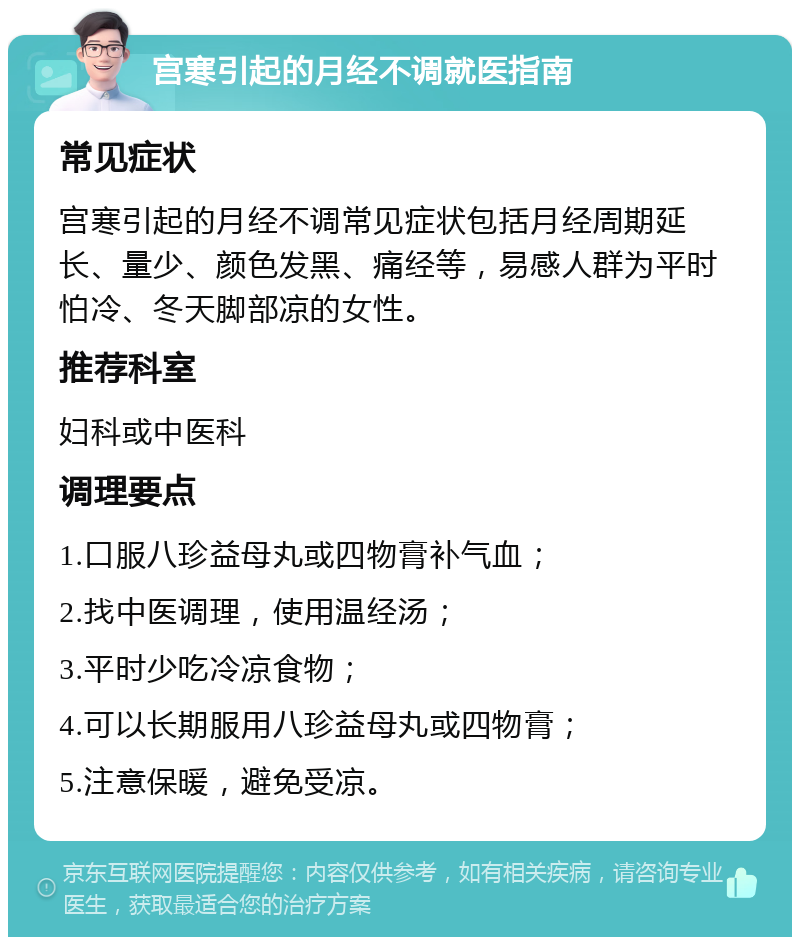 宫寒引起的月经不调就医指南 常见症状 宫寒引起的月经不调常见症状包括月经周期延长、量少、颜色发黑、痛经等，易感人群为平时怕冷、冬天脚部凉的女性。 推荐科室 妇科或中医科 调理要点 1.口服八珍益母丸或四物膏补气血； 2.找中医调理，使用温经汤； 3.平时少吃冷凉食物； 4.可以长期服用八珍益母丸或四物膏； 5.注意保暖，避免受凉。