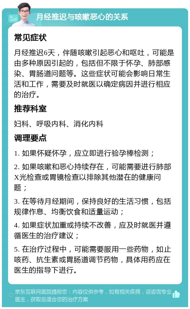 月经推迟与咳嗽恶心的关系 常见症状 月经推迟6天，伴随咳嗽引起恶心和呕吐，可能是由多种原因引起的，包括但不限于怀孕、肺部感染、胃肠道问题等。这些症状可能会影响日常生活和工作，需要及时就医以确定病因并进行相应的治疗。 推荐科室 妇科、呼吸内科、消化内科 调理要点 1. 如果怀疑怀孕，应立即进行验孕棒检测； 2. 如果咳嗽和恶心持续存在，可能需要进行肺部X光检查或胃镜检查以排除其他潜在的健康问题； 3. 在等待月经期间，保持良好的生活习惯，包括规律作息、均衡饮食和适量运动； 4. 如果症状加重或持续不改善，应及时就医并遵循医生的治疗建议； 5. 在治疗过程中，可能需要服用一些药物，如止咳药、抗生素或胃肠道调节药物，具体用药应在医生的指导下进行。