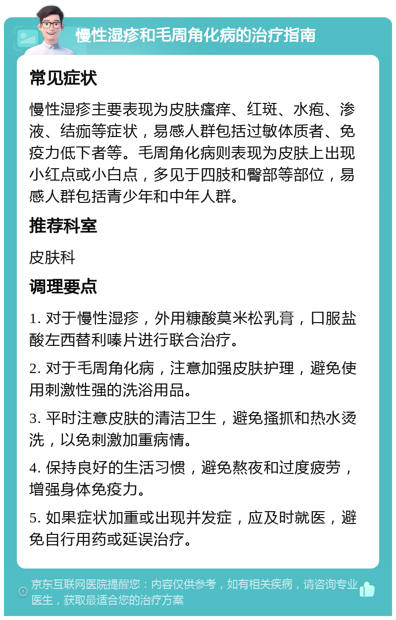 慢性湿疹和毛周角化病的治疗指南 常见症状 慢性湿疹主要表现为皮肤瘙痒、红斑、水疱、渗液、结痂等症状，易感人群包括过敏体质者、免疫力低下者等。毛周角化病则表现为皮肤上出现小红点或小白点，多见于四肢和臀部等部位，易感人群包括青少年和中年人群。 推荐科室 皮肤科 调理要点 1. 对于慢性湿疹，外用糠酸莫米松乳膏，口服盐酸左西替利嗪片进行联合治疗。 2. 对于毛周角化病，注意加强皮肤护理，避免使用刺激性强的洗浴用品。 3. 平时注意皮肤的清洁卫生，避免搔抓和热水烫洗，以免刺激加重病情。 4. 保持良好的生活习惯，避免熬夜和过度疲劳，增强身体免疫力。 5. 如果症状加重或出现并发症，应及时就医，避免自行用药或延误治疗。