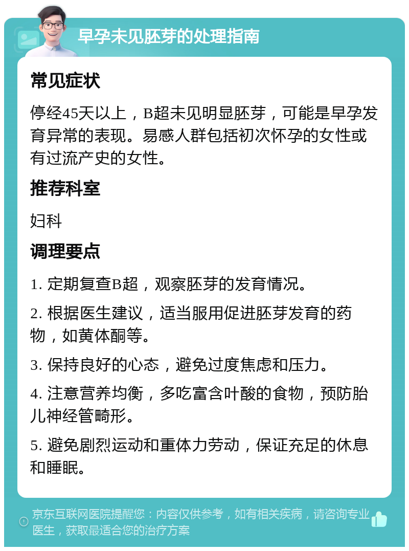 早孕未见胚芽的处理指南 常见症状 停经45天以上，B超未见明显胚芽，可能是早孕发育异常的表现。易感人群包括初次怀孕的女性或有过流产史的女性。 推荐科室 妇科 调理要点 1. 定期复查B超，观察胚芽的发育情况。 2. 根据医生建议，适当服用促进胚芽发育的药物，如黄体酮等。 3. 保持良好的心态，避免过度焦虑和压力。 4. 注意营养均衡，多吃富含叶酸的食物，预防胎儿神经管畸形。 5. 避免剧烈运动和重体力劳动，保证充足的休息和睡眠。