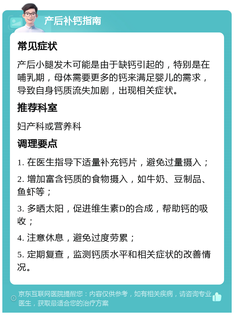 产后补钙指南 常见症状 产后小腿发木可能是由于缺钙引起的，特别是在哺乳期，母体需要更多的钙来满足婴儿的需求，导致自身钙质流失加剧，出现相关症状。 推荐科室 妇产科或营养科 调理要点 1. 在医生指导下适量补充钙片，避免过量摄入； 2. 增加富含钙质的食物摄入，如牛奶、豆制品、鱼虾等； 3. 多晒太阳，促进维生素D的合成，帮助钙的吸收； 4. 注意休息，避免过度劳累； 5. 定期复查，监测钙质水平和相关症状的改善情况。