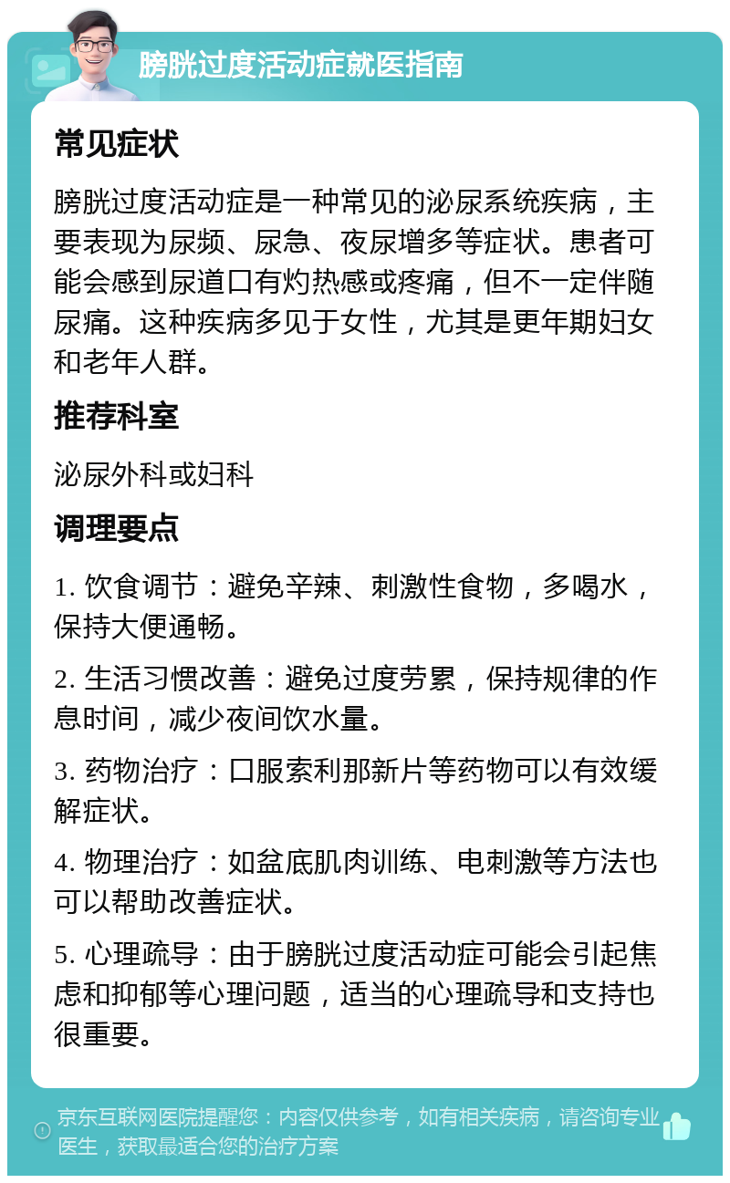 膀胱过度活动症就医指南 常见症状 膀胱过度活动症是一种常见的泌尿系统疾病，主要表现为尿频、尿急、夜尿增多等症状。患者可能会感到尿道口有灼热感或疼痛，但不一定伴随尿痛。这种疾病多见于女性，尤其是更年期妇女和老年人群。 推荐科室 泌尿外科或妇科 调理要点 1. 饮食调节：避免辛辣、刺激性食物，多喝水，保持大便通畅。 2. 生活习惯改善：避免过度劳累，保持规律的作息时间，减少夜间饮水量。 3. 药物治疗：口服索利那新片等药物可以有效缓解症状。 4. 物理治疗：如盆底肌肉训练、电刺激等方法也可以帮助改善症状。 5. 心理疏导：由于膀胱过度活动症可能会引起焦虑和抑郁等心理问题，适当的心理疏导和支持也很重要。