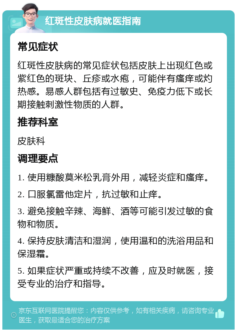 红斑性皮肤病就医指南 常见症状 红斑性皮肤病的常见症状包括皮肤上出现红色或紫红色的斑块、丘疹或水疱，可能伴有瘙痒或灼热感。易感人群包括有过敏史、免疫力低下或长期接触刺激性物质的人群。 推荐科室 皮肤科 调理要点 1. 使用糠酸莫米松乳膏外用，减轻炎症和瘙痒。 2. 口服氯雷他定片，抗过敏和止痒。 3. 避免接触辛辣、海鲜、酒等可能引发过敏的食物和物质。 4. 保持皮肤清洁和湿润，使用温和的洗浴用品和保湿霜。 5. 如果症状严重或持续不改善，应及时就医，接受专业的治疗和指导。