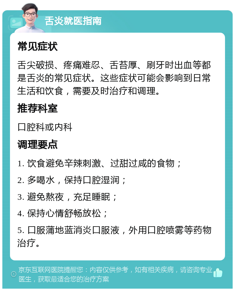 舌炎就医指南 常见症状 舌尖破损、疼痛难忍、舌苔厚、刷牙时出血等都是舌炎的常见症状。这些症状可能会影响到日常生活和饮食，需要及时治疗和调理。 推荐科室 口腔科或内科 调理要点 1. 饮食避免辛辣刺激、过甜过咸的食物； 2. 多喝水，保持口腔湿润； 3. 避免熬夜，充足睡眠； 4. 保持心情舒畅放松； 5. 口服蒲地蓝消炎口服液，外用口腔喷雾等药物治疗。