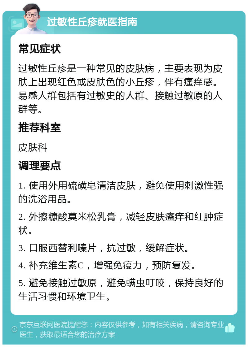 过敏性丘疹就医指南 常见症状 过敏性丘疹是一种常见的皮肤病，主要表现为皮肤上出现红色或皮肤色的小丘疹，伴有瘙痒感。易感人群包括有过敏史的人群、接触过敏原的人群等。 推荐科室 皮肤科 调理要点 1. 使用外用硫磺皂清洁皮肤，避免使用刺激性强的洗浴用品。 2. 外擦糠酸莫米松乳膏，减轻皮肤瘙痒和红肿症状。 3. 口服西替利嗪片，抗过敏，缓解症状。 4. 补充维生素C，增强免疫力，预防复发。 5. 避免接触过敏原，避免螨虫叮咬，保持良好的生活习惯和环境卫生。